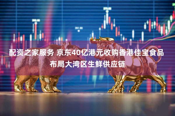 配资之家服务 京东40亿港元收购香港佳宝食品 布局大湾区生鲜供应链
