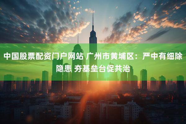 中国股票配资门户网站 广州市黄埔区：严中有细除隐患 夯基垒台促共治
