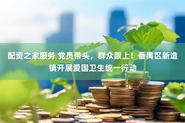 配资之家服务 党员带头，群众跟上！番禺区新造镇开展爱国卫生统一行动
