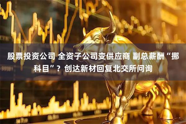 股票投资公司 全资子公司变供应商 副总薪酬“挪科目”？创达新材回复北交所问询