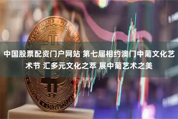 中国股票配资门户网站 第七届相约澳门中葡文化艺术节 汇多元文化之萃 展中葡艺术之美