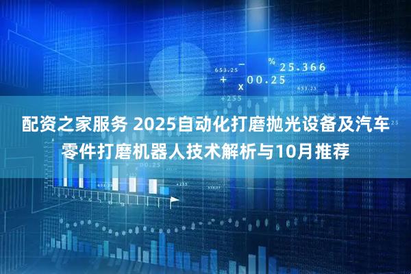 配资之家服务 2025自动化打磨抛光设备及汽车零件打磨机器人技术解析与10月推荐