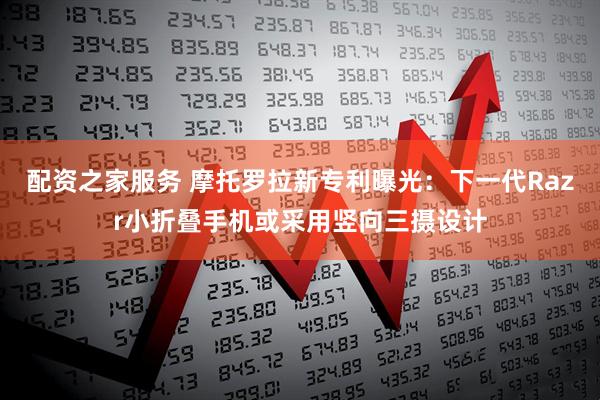 配资之家服务 摩托罗拉新专利曝光：下一代Razr小折叠手机或采用竖向三摄设计