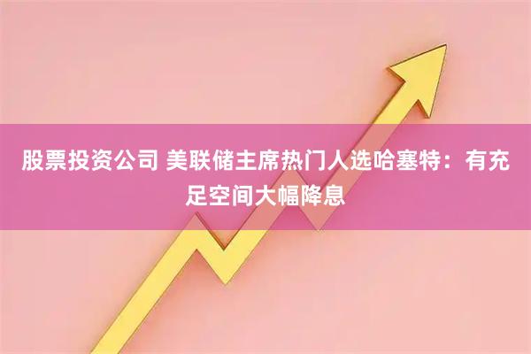 股票投资公司 美联储主席热门人选哈塞特：有充足空间大幅降息
