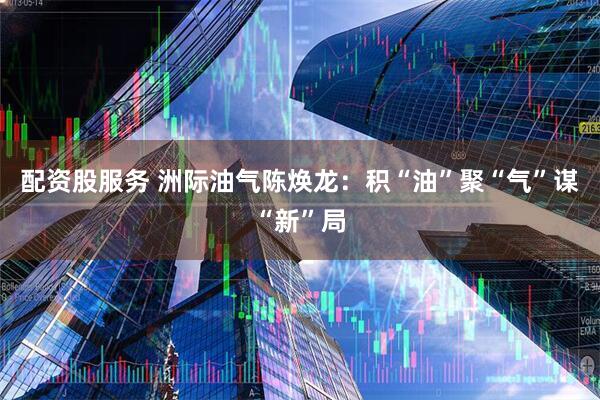 配资股服务 洲际油气陈焕龙：积“油”聚“气”谋“新”局