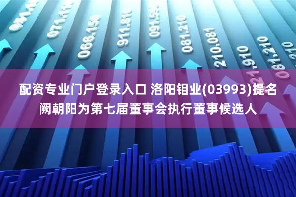 配资专业门户登录入口 洛阳钼业(03993)提名阙朝阳为第七届董事会执行董事候选人