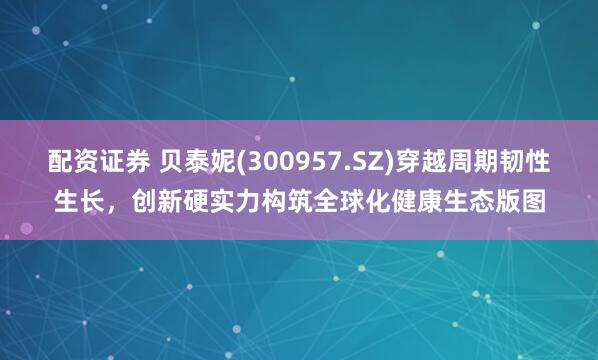 配资证券 贝泰妮(300957.SZ)穿越周期韧性生长，创新硬实力构筑全球化健康生态版图