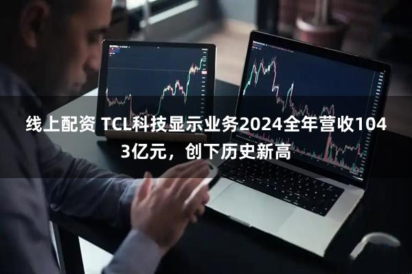 线上配资 TCL科技显示业务2024全年营收1043亿元，创下历史新高