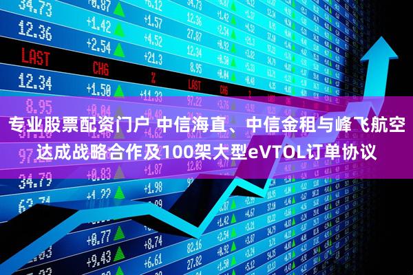 专业股票配资门户 中信海直、中信金租与峰飞航空达成战略合作及100架大型eVTOL订单协议