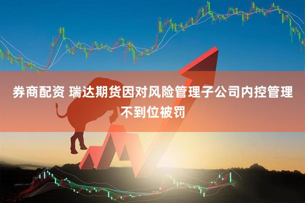 券商配资 瑞达期货因对风险管理子公司内控管理不到位被罚