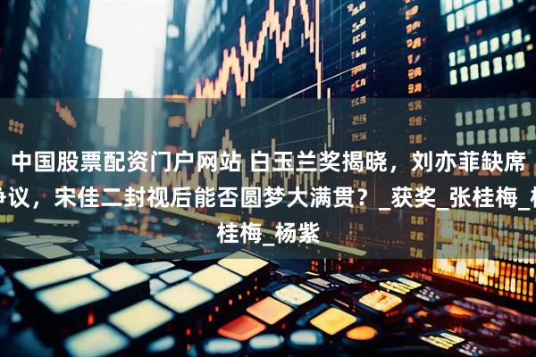 中国股票配资门户网站 白玉兰奖揭晓，刘亦菲缺席引争议，宋佳二封视后能否圆梦大满贯？_获奖_张桂梅_杨紫