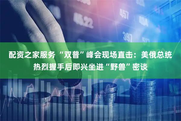 配资之家服务 “双普”峰会现场直击：美俄总统热烈握手后即兴坐进“野兽”密谈