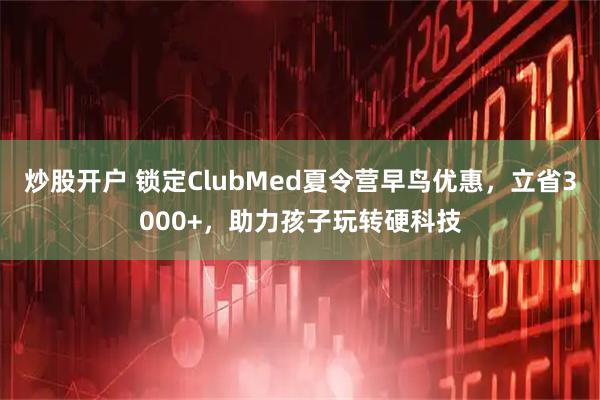 炒股开户 锁定ClubMed夏令营早鸟优惠，立省3000+，助力孩子玩转硬科技
