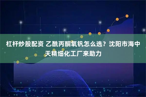 杠杆炒股配资 乙酰丙酮氧钒怎么选？沈阳市海中天精细化工厂来助力