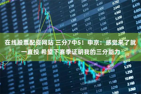 在线股票配资网站 三分7中5！申京：感觉来了就一直投 希望下赛季证明我的三分能力