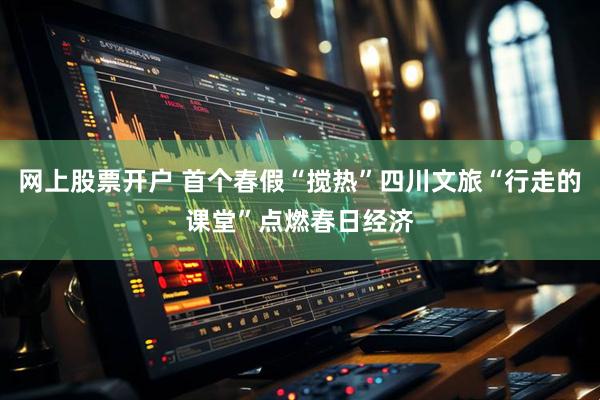 网上股票开户 首个春假“搅热”四川文旅“行走的课堂”点燃春日经济