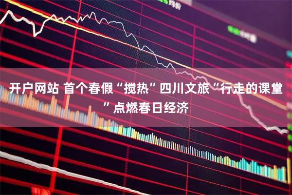 开户网站 首个春假“搅热”四川文旅“行走的课堂”点燃春日经济