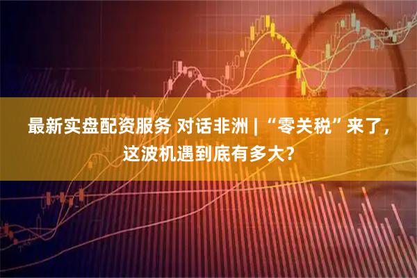 最新实盘配资服务 对话非洲 | “零关税”来了，这波机遇到底有多大？