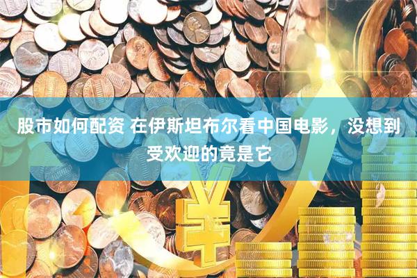 股市如何配资 在伊斯坦布尔看中国电影，没想到受欢迎的竟是它