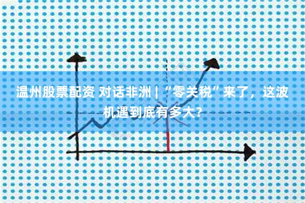 温州股票配资 对话非洲 | “零关税”来了，这波机遇到底有多大？