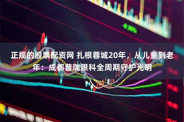 正规的股票配资网 扎根蓉城20年，从儿童到老年：成都普瑞眼科全周期守护光明
