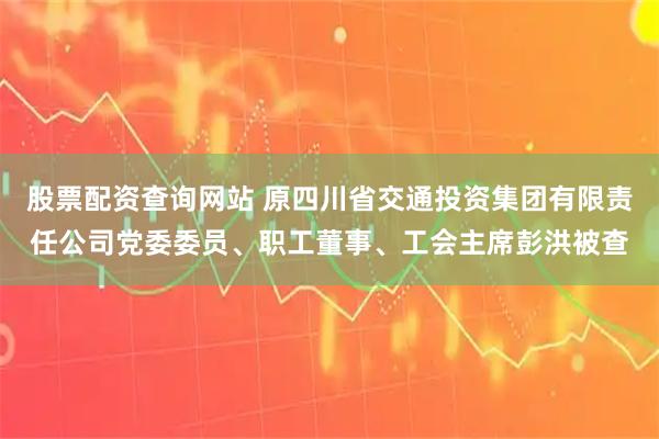 股票配资查询网站 原四川省交通投资集团有限责任公司党委委员、职工董事、工会主席彭洪被查