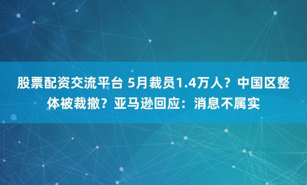 股票配资交流平台 5月裁员1.4万人？中国区整体被裁撤？亚马逊回应：消息不属实