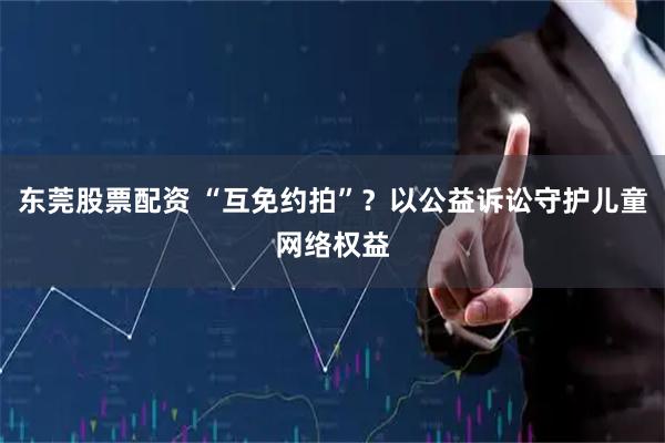 东莞股票配资 “互免约拍”？以公益诉讼守护儿童网络权益