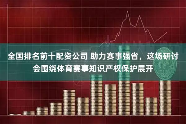 全国排名前十配资公司 助力赛事强省，这场研讨会围绕体育赛事知识产权保护展开