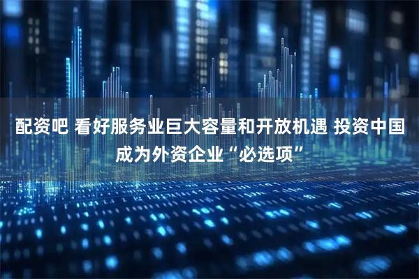 配资吧 看好服务业巨大容量和开放机遇 投资中国成为外资企业“必选项”