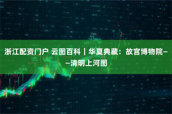 浙江配资门户 云图百科｜华夏典藏：故宫博物院——清明上河图
