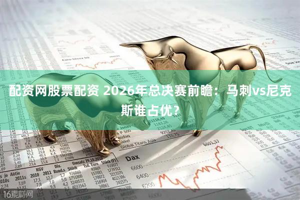 配资网股票配资 2026年总决赛前瞻：马刺vs尼克斯谁占优？