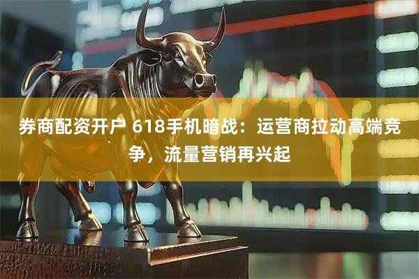 券商配资开户 618手机暗战：运营商拉动高端竞争，流量营销再兴起
