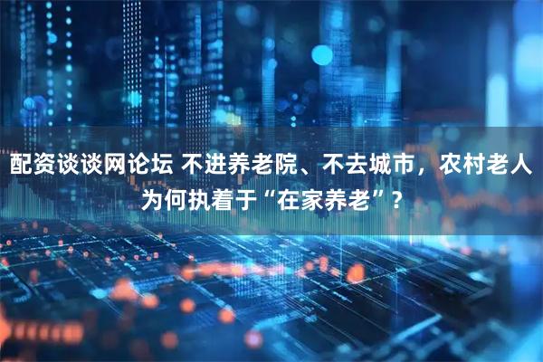 配资谈谈网论坛 不进养老院、不去城市，农村老人为何执着于“在家养老”？