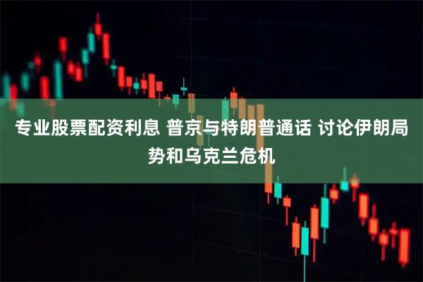 专业股票配资利息 普京与特朗普通话 讨论伊朗局势和乌克兰危机