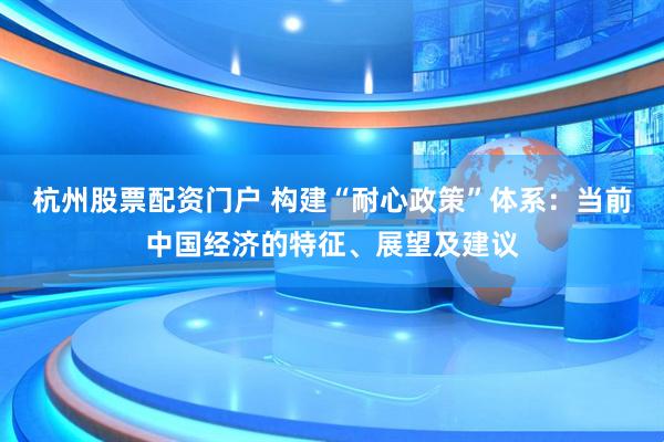 杭州股票配资门户 构建“耐心政策”体系：当前中国经济的特征、展望及建议