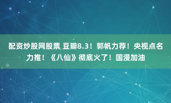 配资炒股网股票 豆瓣8.3！郭帆力荐！央视点名力推！《八仙》彻底火了！国漫加油