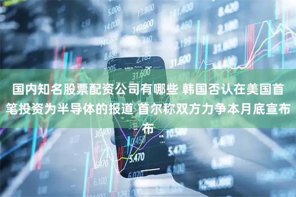 国内知名股票配资公司有哪些 韩国否认在美国首笔投资为半导体的报道 首尔称双方力争本月底宣布
